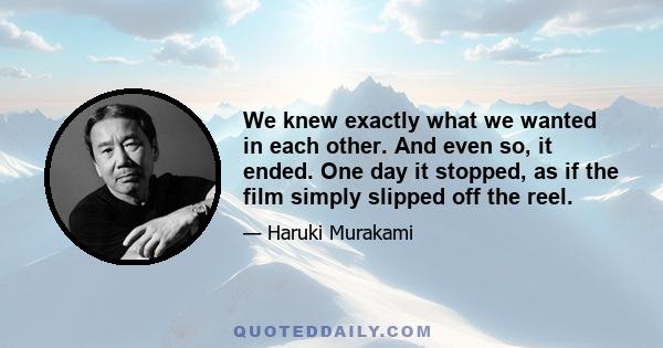 We knew exactly what we wanted in each other. And even so, it ended. One day it stopped, as if the film simply slipped off the reel.