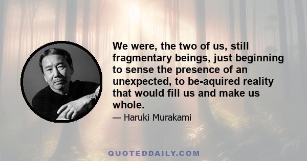 We were, the two of us, still fragmentary beings, just beginning to sense the presence of an unexpected, to be-aquired reality that would fill us and make us whole.