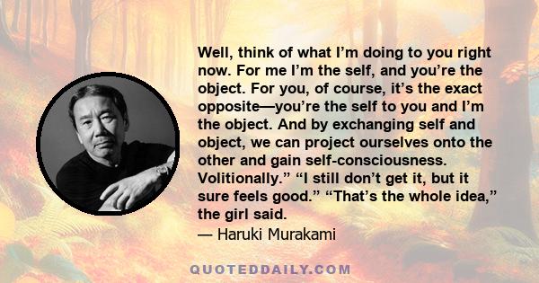 Well, think of what I’m doing to you right now. For me I’m the self, and you’re the object. For you, of course, it’s the exact opposite—you’re the self to you and I’m the object. And by exchanging self and object, we