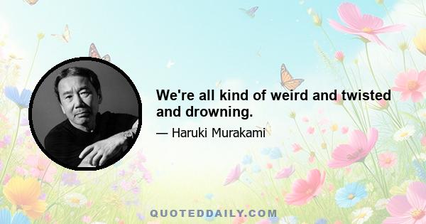 We're all kind of weird and twisted and drowning.