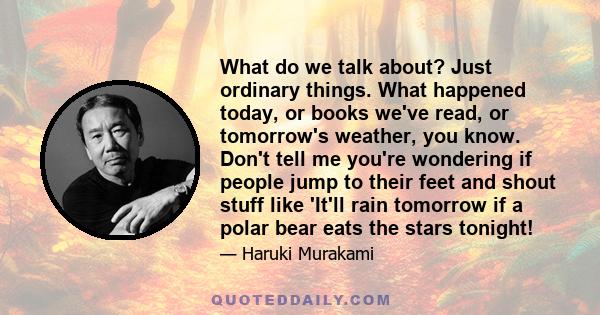 What do we talk about? Just ordinary things. What happened today, or books we've read, or tomorrow's weather, you know. Don't tell me you're wondering if people jump to their feet and shout stuff like 'It'll rain