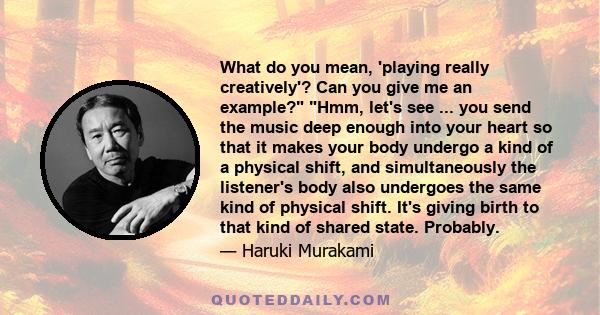 What do you mean, 'playing really creatively'? Can you give me an example? Hmm, let's see ... you send the music deep enough into your heart so that it makes your body undergo a kind of a physical shift, and