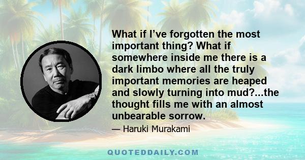 What if I’ve forgotten the most important thing? What if somewhere inside me there is a dark limbo where all the truly important memories are heaped and slowly turning into mud?...the thought fills me with an almost