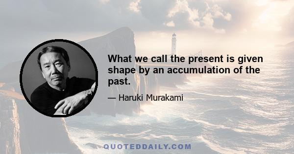 What we call the present is given shape by an accumulation of the past.