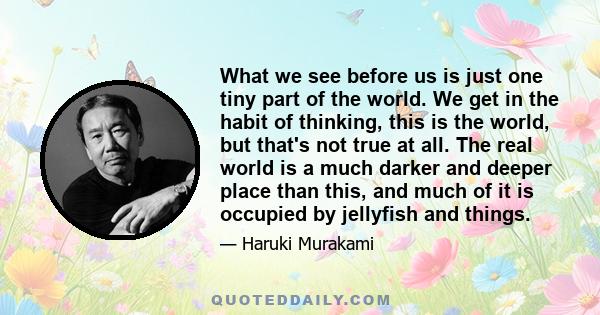 What we see before us is just one tiny part of the world. We get in the habit of thinking, this is the world, but that's not true at all. The real world is a much darker and deeper place than this, and much of it is