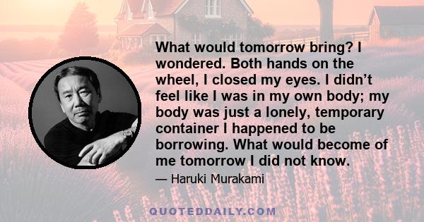 What would tomorrow bring? I wondered. Both hands on the wheel, I closed my eyes. I didn’t feel like I was in my own body; my body was just a lonely, temporary container I happened to be borrowing. What would become of