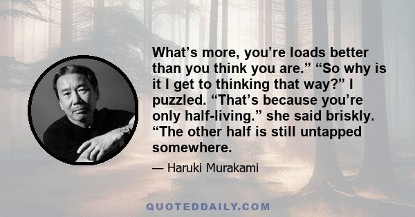 What’s more, you’re loads better than you think you are.” “So why is it I get to thinking that way?” I puzzled. “That’s because you’re only half-living.” she said briskly. “The other half is still untapped somewhere.