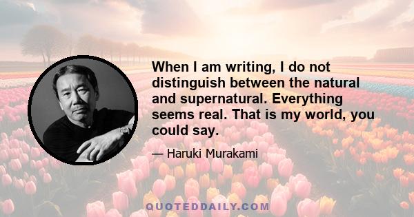 When I am writing, I do not distinguish between the natural and supernatural. Everything seems real. That is my world, you could say.