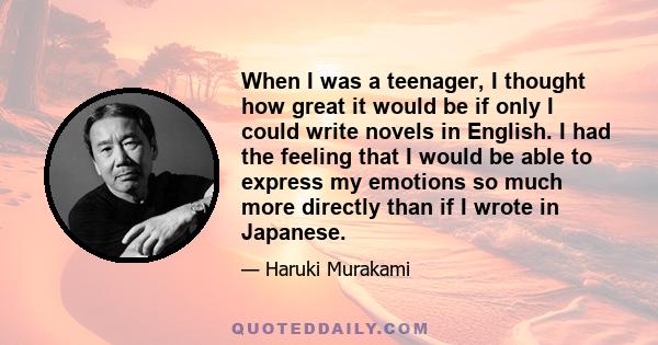 When I was a teenager, I thought how great it would be if only I could write novels in English. I had the feeling that I would be able to express my emotions so much more directly than if I wrote in Japanese.