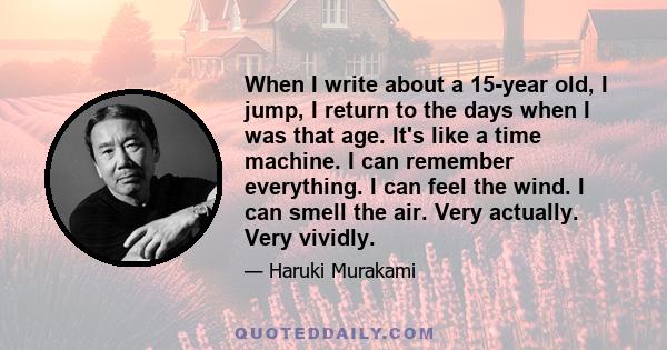 When I write about a 15-year old, I jump, I return to the days when I was that age. It's like a time machine. I can remember everything. I can feel the wind. I can smell the air. Very actually. Very vividly.