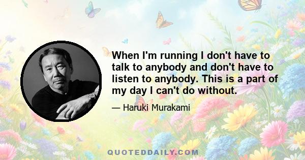 When I'm running I don't have to talk to anybody and don't have to listen to anybody. This is a part of my day I can't do without.