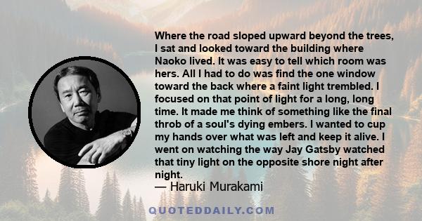 Where the road sloped upward beyond the trees, I sat and looked toward the building where Naoko lived. It was easy to tell which room was hers. All I had to do was find the one window toward the back where a faint light 