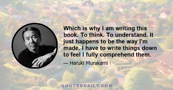 Which is why I am writing this book. To think. To understand. It just happens to be the way I'm made. I have to write things down to feel I fully comprehend them.