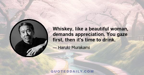 Whiskey, like a beautiful woman, demands appreciation. You gaze first, then it's time to drink.