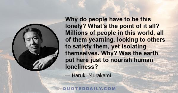 Why do people have to be this lonely? What's the point of it all? Millions of people in this world, all of them yearning, looking to others to satisfy them, yet isolating themselves. Why? Was the earth put here just to