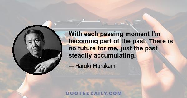 With each passing moment I'm becoming part of the past. There is no future for me, just the past steadily accumulating.