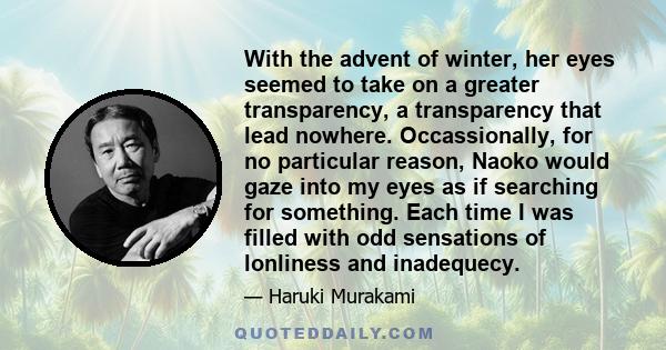 With the advent of winter, her eyes seemed to take on a greater transparency, a transparency that lead nowhere. Occassionally, for no particular reason, Naoko would gaze into my eyes as if searching for something. Each