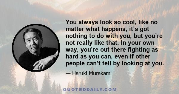 You always look so cool, like no matter what happens, it’s got nothing to do with you, but you’re not really like that. In your own way, you’re out there fighting as hard as you can, even if other people can’t tell by