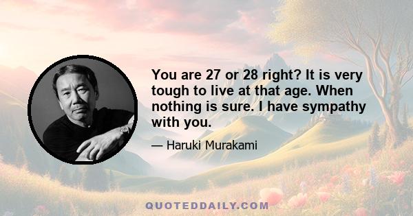 You are 27 or 28 right? It is very tough to live at that age. When nothing is sure. I have sympathy with you.