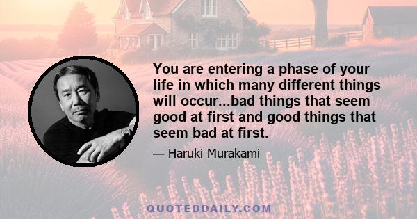 You are entering a phase of your life in which many different things will occur...bad things that seem good at first and good things that seem bad at first.