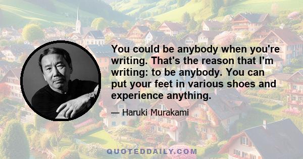 You could be anybody when you're writing. That's the reason that I'm writing: to be anybody. You can put your feet in various shoes and experience anything.