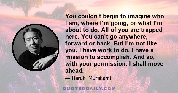 You couldn’t begin to imagine who I am, where I’m going, or what I’m about to do, All of you are trapped here. You can’t go anywhere, forward or back. But I’m not like you. I have work to do. I have a mission to