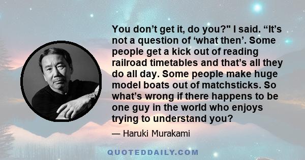 You don’t get it, do you? I said. “It’s not a question of ‘what then’. Some people get a kick out of reading railroad timetables and that’s all they do all day. Some people make huge model boats out of matchsticks. So