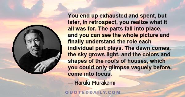 You end up exhausted and spent, but later, in retrospect, you realize what it all was for. The parts fall into place, and you can see the whole picture and finally understand the role each individual part plays. The