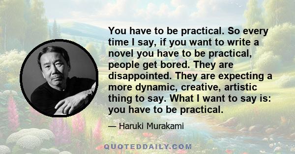 You have to be practical. So every time I say, if you want to write a novel you have to be practical, people get bored. They are disappointed. They are expecting a more dynamic, creative, artistic thing to say. What I