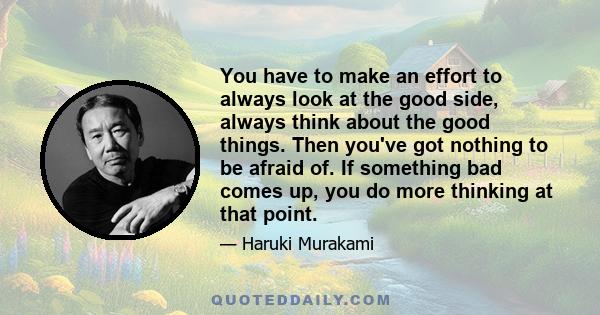 You have to make an effort to always look at the good side, always think about the good things. Then you've got nothing to be afraid of. If something bad comes up, you do more thinking at that point.