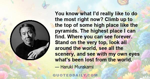 You know what I'd really like to do the most right now? Climb up to the top of some high place like the pyramids. The highest place I can find. Where you can see forever. Stand on the very top, look all around the