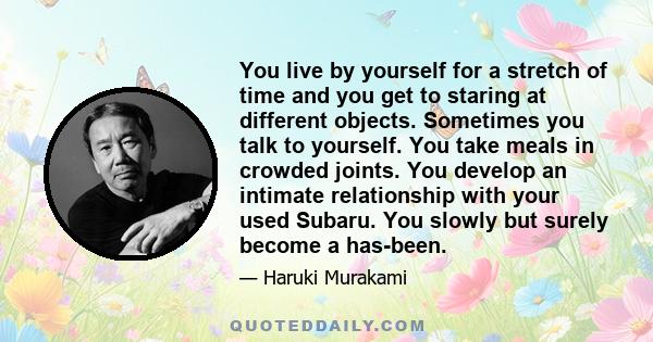 You live by yourself for a stretch of time and you get to staring at different objects. Sometimes you talk to yourself. You take meals in crowded joints. You develop an intimate relationship with your used Subaru. You