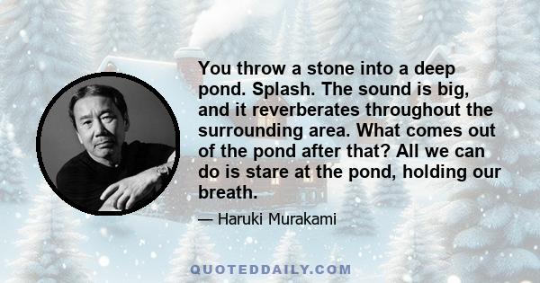 You throw a stone into a deep pond. Splash. The sound is big, and it reverberates throughout the surrounding area. What comes out of the pond after that? All we can do is stare at the pond, holding our breath.