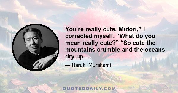 You’re really cute, Midori,” I corrected myself. “What do you mean really cute?” “So cute the mountains crumble and the oceans dry up.