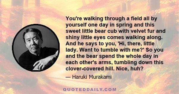 You're walking through a field all by yourself one day in spring and this sweet little bear cub with velvet fur and shiny little eyes comes walking along. And he says to you, 'Hi, there, little lady. Want to tumble with 