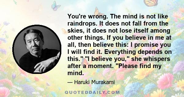 You're wrong. The mind is not like raindrops. It does not fall from the skies, it does not lose itself among other things. If you believe in me at all, then believe this: I promise you I will find it. Everything depends 