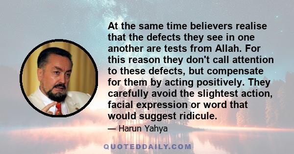 At the same time believers realise that the defects they see in one another are tests from Allah. For this reason they don't call attention to these defects, but compensate for them by acting positively. They carefully