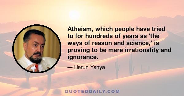 Atheism, which people have tried to for hundreds of years as 'the ways of reason and science,' is proving to be mere irrationality and ignorance.