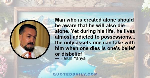 Man who is created alone should be aware that he will also die alone. Yet during his life, he lives almost addicted to possessions... the only assets one can take with him when one dies is one's belief or disbelief