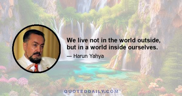 We live not in the world outside, but in a world inside ourselves.