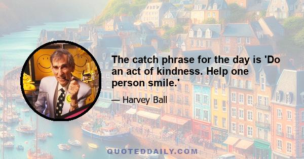 The catch phrase for the day is 'Do an act of kindness. Help one person smile.'