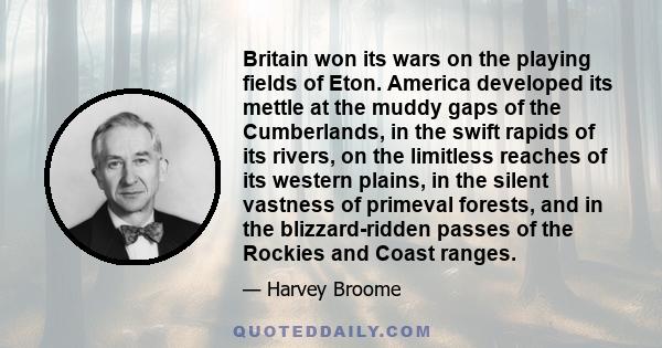 Britain won its wars on the playing fields of Eton. America developed its mettle at the muddy gaps of the Cumberlands, in the swift rapids of its rivers, on the limitless reaches of its western plains, in the silent