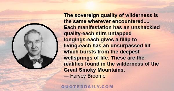 The sovereign quality of wilderness is the same wherever encountered.... Each manifestation has an unshackled quality-each stirs untapped longings-each gives a fillip to living-each has an unsurpassed lilt which bursts