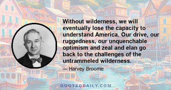 Without wilderness, we will eventually lose the capacity to understand America. Our drive, our ruggedness, our unquenchable optimism and zeal and elan go back to the challenges of the untrammeled wilderness.