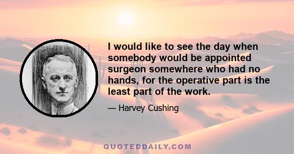 I would like to see the day when somebody would be appointed surgeon somewhere who had no hands, for the operative part is the least part of the work.