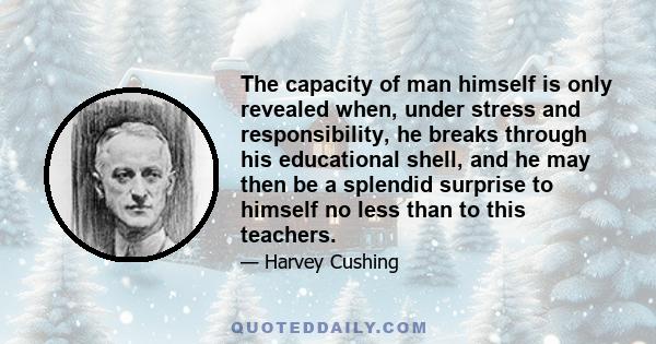 The capacity of man himself is only revealed when, under stress and responsibility, he breaks through his educational shell, and he may then be a splendid surprise to himself no less than to this teachers.