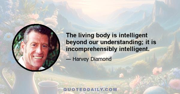 The living body is intelligent beyond our understanding; it is incomprehensibly intelligent.