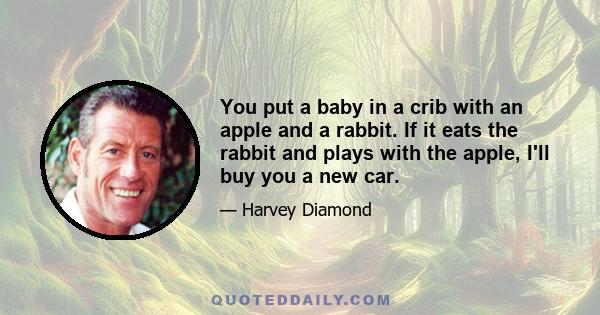 You put a baby in a crib with an apple and a rabbit. If it eats the rabbit and plays with the apple, I'll buy you a new car.