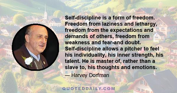 Self-discipline is a form of freedom. Freedom from laziness and lethargy, freedom from the expectations and demands of others, freedom from weakness and fear-and doubt. Self-discipline allows a pitcher to feel his