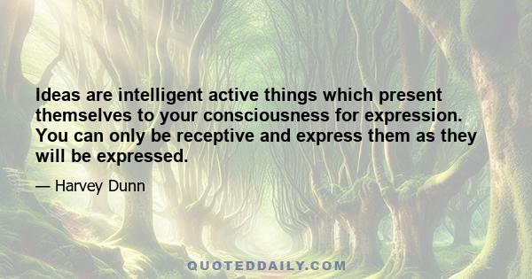 Ideas are intelligent active things which present themselves to your consciousness for expression. You can only be receptive and express them as they will be expressed.